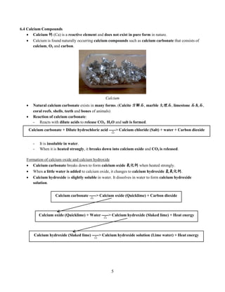 5
6.4 Calcium Compounds
 Calcium 钙 (Ca) is a reactive element and does not exist in pure form in nature.
 Calcium is found naturally occurring calcium compounds such as calcium carbonate that consists of
calcium, O2 and carbon.
 Natural calcium carbonate exists in many forms. (Calcite 方解石, marble 大理石, limestone 石灰石,
coral reefs, shells, teeth and bones of animals)
 Reaction of calcium carbonate:
- Reacts with dilute acids to release CO2. H2O and salt is formed.
- It is insoluble in water.
- When it is heated strongly, it breaks down into calcium oxide and CO2 is released.
Formation of calcium oxide and calcium hydroxide
 Calcium carbonate breaks down to form calcium oxide 氧化钙 when heated strongly.
 When a little water is added to calcium oxide, it changes to calcium hydroxide 氢氧化钙.
 Calcium hydroxide is slightly soluble in water. It dissolves in water to form calcium hydroxide
solution.
Calcium carbonate + Dilute hydrochloric acid -----> Calcium chloride (Salt) + water + Carbon dioxide
Calcium oxide (Quicklime) + Water -----> Calcium hydroxide (Slaked lime) + Heat energy
Calcium carbonate -----> Calcium oxide (Quicklime) + Carbon dioxide
Calcium hydroxide (Slaked lime) -----> Calcium hydroxide solution (Lime water) + Heat energy
Calcium
 
