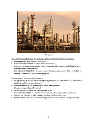 8
The contributions of petroleum and natural gas to the economic development of Malaysia
 Provides employment for many Malaysians.
 Contribute to development of towns (Kertih and Bintulu)
 Important in transportation, mining industry, manufacturing industry, agricultural industry,
infrastructure and construction.
 Petrochemical 石化 industry produces plastics, detergents and cosmetics. These contribute to
country’s revenue 收入 and economic progress.
Efficient ways of using natural fuel resources
 Energy efficiency includes efficiency in power generation, the transmission and distribution of
electricity and the end-uses of energy.
 Better road facilities and more efficient public transportation
 Reduce wastage and recycle materials
 Switch off lights and electrical appliances not in use
 Use automatic switches to control electrical appliances, fans, lights and air conditioners
 Building that make use of solar energy will reduce use of petroleum energy
 Educate public on the true situation of energy sources and the need to use energy efficiently
Oil refinery
 