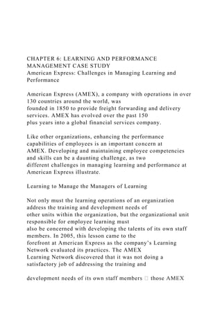 CHAPTER 6: LEARNING AND PERFORMANCE
MANAGEMENT CASE STUDY
American Express: Challenges in Managing Learning and
Performance
American Express (AMEX), a company with operations in over
130 countries around the world, was
founded in 1850 to provide freight forwarding and delivery
services. AMEX has evolved over the past 150
plus years into a global financial services company.
Like other organizations, enhancing the performance
capabilities of employees is an important concern at
AMEX. Developing and maintaining employee competencies
and skills can be a daunting challenge, as two
different challenges in managing learning and performance at
American Express illustrate.
Learning to Manage the Managers of Learning
Not only must the learning operations of an organization
address the training and development needs of
other units within the organization, but the organizational unit
responsible for employee learning must
also be concerned with developing the talents of its own staff
members. In 2005, this lesson came to the
forefront at American Express as the company’s Learning
Network evaluated its practices. The AMEX
Learning Network discovered that it was not doing a
satisfactory job of addressing the training and
d
 