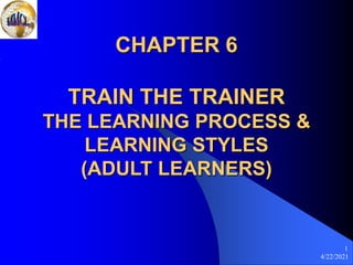 4/22/2021
1
CHAPTER 6
TRAIN THE TRAINER
THE LEARNING PROCESS &
LEARNING STYLES
(ADULT LEARNERS)
 