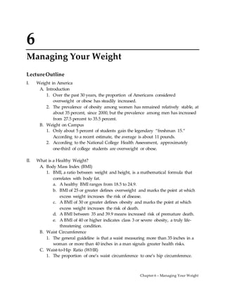 Chapter 6 – Managing Your Weight
6
Managing Your Weight
LectureOutline
I. Weight in America
A. Introduction
1. Over the past 30 years, the proportion of Americans considered
overweight or obese has steadily increased.
2. The prevalence of obesity among women has remained relatively stable, at
about 35 percent, since 2000, but the prevalence among men has increased
from 27.5 percent to 35.5 percent.
B. Weight on Campus
1. Only about 5 percent of students gain the legendary “freshman 15.”
According to a recent estimate, the average is about 11 pounds.
2. According to the National College Health Assessment, approximately
one-third of college students are overweight or obese.
II. What is a Healthy Weight?
A. Body Mass Index (BMI)
1. BMI, a ratio between weight and height, is a mathematical formula that
correlates with body fat.
a. A healthy BMI ranges from 18.5 to 24.9.
b. BMI of 25 or greater defines overweight and marks the point at which
excess weight increases the risk of disease.
c. A BMI of 30 or greater defines obesity and marks the point at which
excess weight increases the risk of death.
d. A BMI between 35 and 39.9 means increased risk of premature death.
e. A BMI of 40 or higher indicates class 3 or severe obesity, a truly life-
threatening condition.
B. Waist Circumference
1. The general guideline is that a waist measuring more than 35 inches in a
woman or more than 40 inches in a man signals greater health risks.
C. Waist-to-Hip Ratio (WHR)
1. The proportion of one’s waist circumference to one’s hip circumference.
 