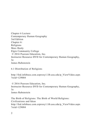 Chapter 6 Lecture
Contemporary Human Geography
3rd Edition
Chapter 6:
Religions
Marc Healy
Elgin Community College
© 2016 Pearson Education, Inc.
Instructor Resource DVD for Contemporary Human Geography,
3e
James Rubenstein
6.1 Distribution of Religions
http://fod.infobase.com.ezproxy1.lib.asu.edu/p_ViewVideo.aspx
?xtid=129084
© 2016 Pearson Education, Inc.
Instructor Resource DVD for Contemporary Human Geography,
3e
James Rubenstein
The Birth of Religions: The Birth of World Religions:
Civilizations and Ideas
http://fod.infobase.com.ezproxy1.lib.asu.edu/p_ViewVideo.aspx
?xtid=129084
2
 