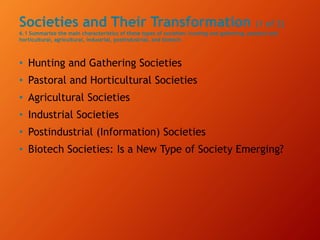 Societies and Their Transformation (1 of 2)
6.1 Summarize the main characteristics of these types of societies: hunting and gathering, pastoral and
horticultural, agricultural, industrial, postindustrial, and biotech.
• Hunting and Gathering Societies
• Pastoral and Horticultural Societies
• Agricultural Societies
• Industrial Societies
• Postindustrial (Information) Societies
• Biotech Societies: Is a New Type of Society Emerging?
 