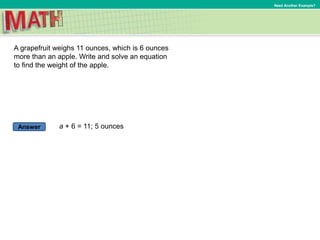 Answer
Need Another Example?
A grapefruit weighs 11 ounces, which is 6 ounces
more than an apple. Write and solve an equation
to find the weight of the apple.
a + 6 = 11; 5 ounces
 