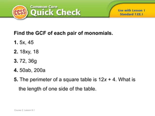 Find the GCF of each pair of monomials.
1. 5x, 45
2. 18xy, 18
3. 72, 36g
4. 50ab, 200a
5. The perimeter of a square table is 12x + 4. What is
the length of one side of the table.
Course 2, Lesson 6-1
 
