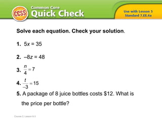 Solve each equation. Check your solution.
1. 5x = 35
2. –8z = 48
3.
4.
5. A package of 8 juice bottles costs $12. What is
the price per bottle?
7
4
n

15
3
t


Course 2, Lesson 6-3
 