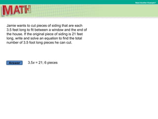 Answer
Need Another Example?
Jamie wants to cut pieces of siding that are each
3.5 feet long to fit between a window and the end of
the house. If the original piece of siding is 21 feet
long, write and solve an equation to find the total
number of 3.5 foot long pieces he can cut.
3.5x = 21; 6 pieces
 