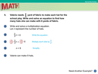 1
Need Another Example?
2
3
4
5
Step-by-Step Example
5. Valerie needs yard of fabric to make each hat for the
school play. Write and solve an equation to find how
many hats she can make with 6 yards of fabric.
Write the equation.
n = 9 Simplify.
Write and solve a multiplication equation.
Let n represent the number of hats.
Valerie can make 9 hats.
Multiply each side by .
 