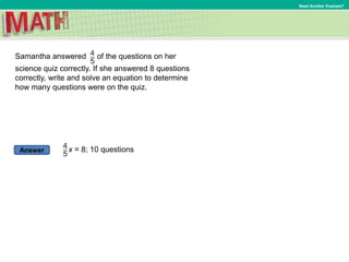Answer
Need Another Example?
Samantha answered of the questions on her
science quiz correctly. If she answered 8 questions
correctly, write and solve an equation to determine
how many questions were on the quiz.
x = 8; 10 questions
 