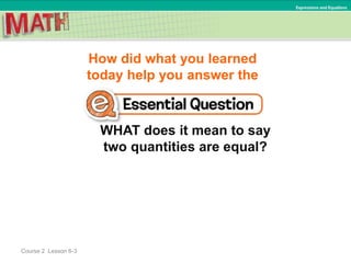 How did what you learned
today help you answer the
WHAT does it mean to say
two quantities are equal?
Course 2 Lesson 6-3
Expressions and Equations
 