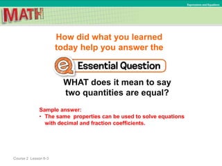 How did what you learned
today help you answer the
WHAT does it mean to say
two quantities are equal?
Course 2 Lesson 6-3
Expressions and Equations
Sample answer:
• The same properties can be used to solve equations
with decimal and fraction coefficients.
 