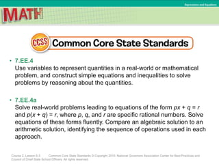 • 7.EE.4
Use variables to represent quantities in a real-world or mathematical
problem, and construct simple equations and inequalities to solve
problems by reasoning about the quantities.
• 7.EE.4a
Solve real-world problems leading to equations of the form px + q = r
and p(x + q) = r, where p, q, and r are specific rational numbers. Solve
equations of these forms fluently. Compare an algebraic solution to an
arithmetic solution, identifying the sequence of operations used in each
approach.
Course 2, Lesson 6-3 Common Core State Standards © Copyright 2010. National Governors Association Center for Best Practices and
Council of Chief State School Officers. All rights reserved.
Expressions and Equations
 