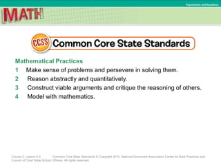 Mathematical Practices
1 Make sense of problems and persevere in solving them.
2 Reason abstractly and quantitatively.
3 Construct viable arguments and critique the reasoning of others.
4 Model with mathematics.
Course 2, Lesson 6-3 Common Core State Standards © Copyright 2010. National Governors Association Center for Best Practices and
Council of Chief State School Officers. All rights reserved.
Expressions and Equations
 