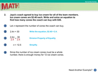 1
Need Another Example?
2
3
4
5
Step-by-Step Example
2. Jaya’s coach agreed to buy ice cream for all of the team members.
Ice cream cones are $2.40 each. Write and solve an equation to
find how many cones the coach can buy with $30.
Write the equation; $2.40 = 2.4.2.4n = 30
Division Property of Equality
n = 12.5 Simplify.
Let n represent the number of cones the coach can buy.
Since the number of ice cream cones must be a whole
number, there is enough money for 12 ice cream cones.
 