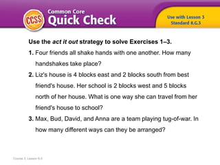 Course 3, Lesson 6-3
Use the act it out strategy to solve Exercises 1–3.
1. Four friends all shake hands with one another. How many
handshakes take place?
2. Liz's house is 4 blocks east and 2 blocks south from best
friend's house. Her school is 2 blocks west and 5 blocks
north of her house. What is one way she can travel from her
friend's house to school?
3. Max, Bud, David, and Anna are a team playing tug-of-war. In
how many different ways can they be arranged?
 