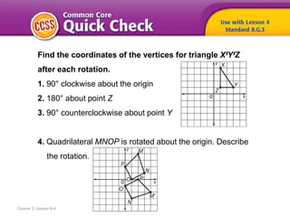 Course 3, Lesson 6-4
Find the coordinates of the vertices for triangle XꞋYꞋZ
after each rotation.
1. 90° clockwise about the origin
2. 180° about point Z
3. 90° counterclockwise about point Y
4. Quadrilateral MNOP is rotated about the origin. Describe
the rotation.
 