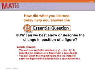How did what you learned
today help you answer the
HOW can we best show or describe the
change in position of a figure?
Course 3, Lesson 6-4
Geometry
Sample answers:
• You can use symbolic notation (x, y) →(kx , ky) to
describe the dilations of a figure with a scale factor.
• You can graph the original figure and the image to
show the figure after a dilation with a scale factor of k.
 