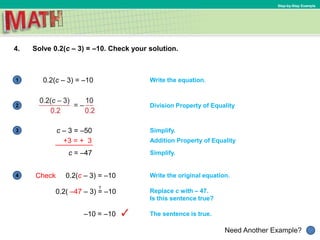 1
Need Another Example?
2
3
4
Step-by-Step Example
4. Solve 0.2(c – 3) = –10. Check your solution.
Write the equation.0.2(c – 3) = –10
Division Property of Equality
Simplify.
Addition Property of Equality
Simplify.
c – 3 = –50
Check 0.2(c – 3) = –10 Write the original equation.
?
The sentence is true.
Replace c with – 47.
Is this sentence true?
+3 = + 3
c = –47
0.2( –47 – 3) = –10
–10 = –10
 