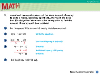 1
Need Another Example?
2
3
4
5
Step-by-Step Example
5. Jamal and two cousins received the same amount of money
to go to a movie. Each boy spent $15. Afterward, the boys
had $30 altogether. Write and solve an equation to find the
amount of money each boy received.
Write the equation.
Let m represent the amount of money each boy received.
Simplify.
Addition Property of Equality
Simplify.
m – 15 = 10
So, each boy received $25.
3(m − 15) = 30
Division Property of Equality
+15 +15
m = 25
 