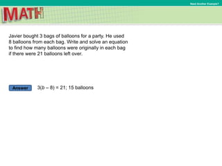 Answer
Need Another Example?
Javier bought 3 bags of balloons for a party. He used
8 balloons from each bag. Write and solve an equation
to find how many balloons were originally in each bag
if there were 21 balloons left over.
3(b – 8) = 21; 15 balloons
 