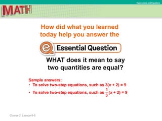 How did what you learned
today help you answer the
WHAT does it mean to say
two quantities are equal?
Course 2 Lesson 6-5
Expressions and Equations
Sample answers:
• To solve two-step equations, such as 3(x + 2) = 9
• To solve two-step equations, such as (x + 2) = 9
1
3
 