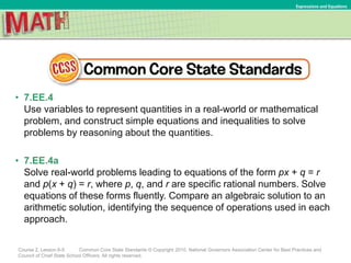 • 7.EE.4
Use variables to represent quantities in a real-world or mathematical
problem, and construct simple equations and inequalities to solve
problems by reasoning about the quantities.
• 7.EE.4a
Solve real-world problems leading to equations of the form px + q = r
and p(x + q) = r, where p, q, and r are specific rational numbers. Solve
equations of these forms fluently. Compare an algebraic solution to an
arithmetic solution, identifying the sequence of operations used in each
approach.
Course 2, Lesson 6-5 Common Core State Standards © Copyright 2010. National Governors Association Center for Best Practices and
Council of Chief State School Officers. All rights reserved.
Expressions and Equations
 