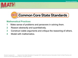 Mathematical Practices
1 Make sense of problems and persevere in solving them.
2 Reason abstractly and quantitatively.
3 Construct viable arguments and critique the reasoning of others.
4 Model with mathematics.
Course 2, Lesson 6-5 Common Core State Standards © Copyright 2010. National Governors Association Center for Best Practices and
Council of Chief State School Officers. All rights reserved.
Expressions and Equations
 