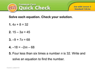 Solve each equation. Check your solution.
1. 4x + 8 = 32
2. 15 – 3a = 45
3. –9 + 7x = 68
4. –18 = –2m – 68
5. Four less than six times a number n is 32. Write and
solve an equation to find the number.
Course 2, Lesson 6-5
 