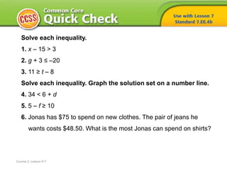 Solve each inequality.
1. x – 15 > 3
2. g + 3 ≤ –20
3. 11 ≥ t – 8
Solve each inequality. Graph the solution set on a number line.
4. 34 < 6 + d
5. 5 – f ≥ 10
6. Jonas has $75 to spend on new clothes. The pair of jeans he
wants costs $48.50. What is the most Jonas can spend on shirts?
Course 2, Lesson 6-7
 