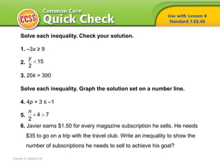 Solve each inequality. Check your solution.
1. –3x ≥ 9
2.
3. 20k > 300
Solve each inequality. Graph the solution set on a number line.
4. 4p + 3 ≤ –1
5.
6. Javier earns $1.50 for every magazine subscription he sells. He needs
$35 to go on a trip with the travel club. Write an inequality to show the
number of subscriptions he needs to sell to achieve his goal?
15
2
y

4 7
2
n
 
Course 2, Lesson 6-8
 