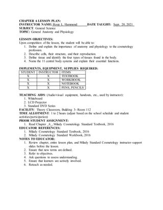 CHAPTER 6 LESSON PLAN:
INSTRUCTOR NAME: Rosie L. Hammond DATE TAUGHT: Sept. 20, 2021
SUBJECT: General Science
TOPIC: General Anatomy and Physiology
LESSON OBJECTIVES:
Upon competition of the lesson, the student will be able to:
1. Define and explain the importance of anatomy and physiology to the cosmetology
profession.
2. Describe cells, their structure, and their reproduction.
3. Define tissue and identify the four types of tissues found in the body.
4. Name the 11 central body systems and explain their essential functions.
IMPLEMENTS, EQUIPMENT, SUPPLIES REQUIRED:
STUDENT INSTRUCTOR ITEMS
X X TEXTBOOK
X X WORKBOOK
X X NOTEBOOK
X X PENS, PENCILS
TEACHING AIDS: (Audio/visual equipment, handouts, etc., used by instructor):
1. Whiteboard
2. LCD Projector
3. Standard DVD Series
FACILITY: Theory Classroom, Building 3- Room 112
TIME ALLOTMENT: 1 to 2 hours (adjust based on the school schedule and student
activities/participation)
PRIOR STUDENT ASSIGNMENT:
1. Read Chapter _6_, Milady Cosmetology Standard Textbook, 2016
EDUCATOR REFERENCES:
1. Milady Cosmetology Standard Textbook, 2016
2. Milady Cosmetology Standard Workbook, 2016
NOTES TO EDUCATOR:
1. Review chapter, entire lesson plan, and Milady Standard Cosmetology instructor-support
slides before the lesson.
2. Ensure that new terms are defined.
3. Refer to objectives.
4. Ask questions to assess understanding.
5. Ensure that learners are actively involved.
6. Reteach as needed.
 