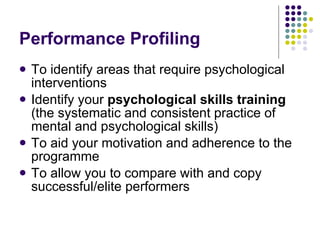 Performance Profiling To identify areas that require psychological interventions Identify your  psychological skills training  (the systematic and consistent practice of mental and psychological skills) To aid your motivation and adherence to the programme To allow you to compare with and copy successful/elite performers 