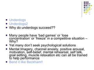 Underdogs Underdogs2 Why do underdogs succeed?? Many people have ‘bad games’ or ‘lose concentration’ or ‘freeze’ in a competitive situation – Why? Yet many don’t seek psychological solutions Mental Imagery, channel anxiety, positive arousal, motivation, self-belief, mental rehearsal, self talk, goal setting, muscle relaxation etc can all be trained to help performance Bend it like Beckham!! 