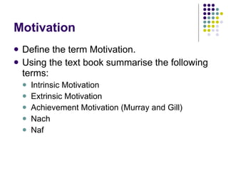 Motivation Define the term Motivation. Using the text book summarise the following terms: Intrinsic Motivation Extrinsic Motivation Achievement Motivation (Murray and Gill) Nach Naf 