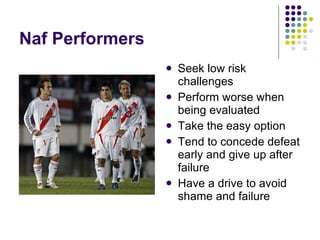 Naf Performers Seek low risk challenges Perform worse when being evaluated Take the easy option Tend to concede defeat early and give up after failure Have a drive to avoid shame and failure 