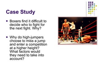 Case Study Boxers find it difficult to decide who to fight for the next fight. Why? Why do high-jumpers choose to miss a jump and enter a competition at a higher height? What factors would they need to take into account?  