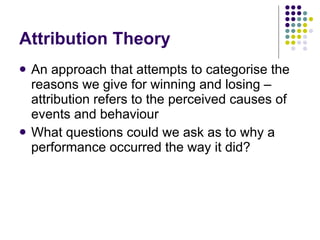 Attribution Theory An approach that attempts to categorise the reasons we give for winning and losing – attribution refers to the perceived causes of events and behaviour What questions could we ask as to why a performance occurred the way it did?  