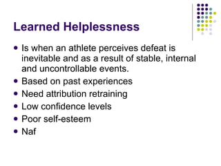Learned Helplessness Is when an athlete perceives defeat is inevitable and as a result of stable, internal and uncontrollable events. Based on past experiences Need attribution retraining Low confidence levels Poor self-esteem Naf 