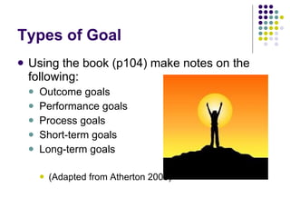 Types of Goal Using the book (p104) make notes on the following: Outcome goals Performance goals Process goals Short-term goals Long-term goals (Adapted from Atherton 2003) 