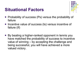 Situational Factors Probability of success (Ps) versus the probability of failure Incentive value of success (Is) versus incentive of failure (If) By beating a higher-ranked opponent in tennis you have matched the probability of success to incentive value of winning – by accepting the challenge and being successful, you will have achieved a more valued victory.  