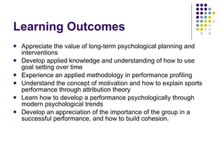 Learning Outcomes Appreciate the value of long-term psychological planning and interventions Develop applied knowledge and understanding of how to use goal setting over time Experience an applied methodology in performance profiling Understand the concept of motivation and how to explain sports performance through attribution theory Learn how to develop a performance psychologically through modern psychological trends Develop an appreciation of the importance of the group in a successful performance, and how to build cohesion.  