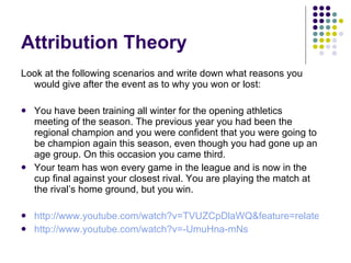Attribution Theory Look at the following scenarios and write down what reasons you would give after the event as to why you won or lost: You have been training all winter for the opening athletics meeting of the season. The previous year you had been the regional champion and you were confident that you were going to be champion again this season, even though you had gone up an age group. On this occasion you came third. Your team has won every game in the league and is now in the cup final against your closest rival. You are playing the match at the rival’s home ground, but you win. http://www.youtube.com/watch?v=TVUZCpDlaWQ&feature=related http://www.youtube.com/watch?v=-UmuHna-mNs   