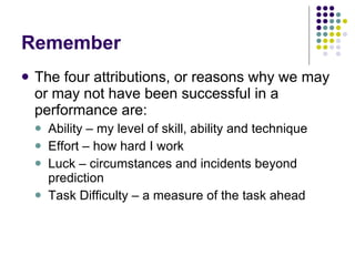 Remember The four attributions, or reasons why we may or may not have been successful in a performance are: Ability – my level of skill, ability and technique Effort – how hard I work Luck – circumstances and incidents beyond prediction Task Difficulty – a measure of the task ahead 
