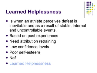 Learned Helplessness Is when an athlete perceives defeat is inevitable and as a result of stable, internal and uncontrollable events. Based on past experiences Need attribution retraining Low confidence levels Poor self-esteem Naf Learned Helpnessness 