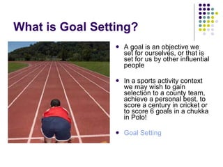 What is Goal Setting? A goal is an objective we set for ourselves, or that is set for us by other influential people In a sports activity context we may wish to gain selection to a county team, achieve a personal best, to score a century in cricket or to score 6 goals in a chukka in Polo! Goal Setting 