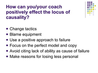 How can you/your coach positively effect the locus of causality? Change tactics Blame equipment Use a positive approach to failure Focus on the perfect model and copy Avoid citing lack of ability as cause of failure Make reasons for losing less personal 