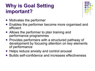 Why is Goal Setting important? Motivates the performer Enables the performer become more organised and efficient Allows the performer to plan training and performance programmes Provides performers with a structured pathway of development by focusing attention on key elements of performance Helps reduce anxiety and control arousal Builds self-confidence and increases effectiveness 