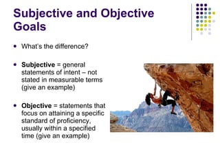 Subjective and Objective Goals What’s the difference? Subjective  = general statements of intent – not stated in measurable terms (give an example) Objective  = statements that focus on attaining a specific standard of proficiency, usually within a specified time (give an example) 