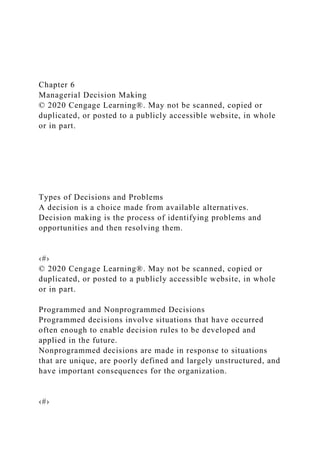 Chapter 6
Managerial Decision Making
© 2020 Cengage Learning®. May not be scanned, copied or
duplicated, or posted to a publicly accessible website, in whole
or in part.
Types of Decisions and Problems
A decision is a choice made from available alternatives.
Decision making is the process of identifying problems and
opportunities and then resolving them.
‹#›
© 2020 Cengage Learning®. May not be scanned, copied or
duplicated, or posted to a publicly accessible website, in whole
or in part.
Programmed and Nonprogrammed Decisions
Programmed decisions involve situations that have occurred
often enough to enable decision rules to be developed and
applied in the future.
Nonprogrammed decisions are made in response to situations
that are unique, are poorly defined and largely unstructured, and
have important consequences for the organization.
‹#›
 