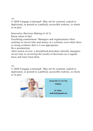 ‹#›
© 2020 Cengage Learning®. May not be scanned, copied or
duplicated, or posted to a publicly accessible website, in whole
or in part.
Innovative Decision Making (3 of 3)
Know when to bail
Escalating commitment: Managers and organizations often
continue to invest time and money in a solution even when there
is strong evidence that it is not appropriate.
Do a postmortem
After-action review: a disciplined procedure whereby managers
invest time in reviewing the results of decisions on a regular
basis and learn from them
‹#›
© 2020 Cengage Learning®. May not be scanned, copied or
duplicated, or posted to a publicly accessible website, in whole
or in part.
 